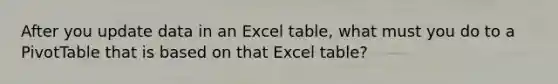 After you update data in an Excel table, what must you do to a PivotTable that is based on that Excel table?