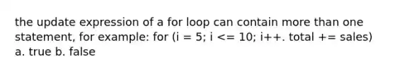 the update expression of a for loop can contain more than one statement, for example: for (i = 5; i <= 10; i++. total += sales) a. true b. false