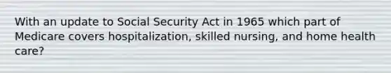 With an update to Social Security Act in 1965 which part of Medicare covers hospitalization, skilled nursing, and home health care?