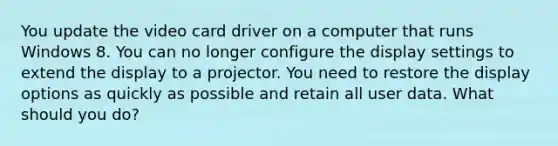 You update the video card driver on a computer that runs Windows 8. You can no longer configure the display settings to extend the display to a projector. You need to restore the display options as quickly as possible and retain all user data. What should you do?