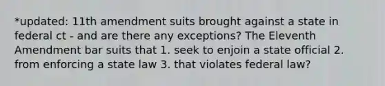 *updated: 11th amendment suits brought against a state in federal ct - and are there any exceptions? The Eleventh Amendment bar suits that 1. seek to enjoin a state official 2. from enforcing a state law 3. that violates federal law?