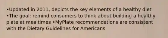 •Updated in 2011, depicts the key elements of a healthy diet •The goal: remind consumers to think about building a healthy plate at mealtimes •MyPlate recommendations are consistent with the Dietary Guidelines for Americans