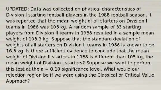 UPDATED: Data was collected on physical characteristics of Division I starting football players in the 1988 football season. It was reported that the mean weight of all starters on Division I teams in 1988 was 105 kg. A random sample of 33 starting players from Division II teams in 1988 resulted in a sample mean weight of 103.3 kg. Suppose that the standard deviation of weights of all starters on Division II teams in 1988 is known to be 16.3 kg. Is there sufficient evidence to conclude that the mean weight of Division II starters in 1988 is different than 105 kg, the mean weight of Division I starters? Suppose we want to perform this test at the a = 0.10 significance level. What would our rejection region be if we were using the Classical or Critical Value Approach?