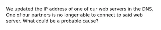 We updated the IP address of one of our web servers in the DNS. One of our partners is no longer able to connect to said web server. What could be a probable cause?