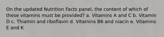 On the updated Nutrition Facts panel, the content of which of these vitamins must be provided? a. Vitamins A and C b. Vitamin D c. Thiamin and riboflavin d. Vitamins B6 and niacin e. Vitamins E and K