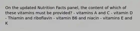 On the updated Nutrition Facts panel, the content of which of these vitamins must be provided? - vitamins A and C - vitamin D - Thiamin and riboflavin - vitamin B6 and niacin - vitamins E and K