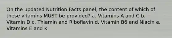 On the updated Nutrition Facts panel, the content of which of these vitamins MUST be provided? a. Vitamins A and C b. Vitamin D c. Thiamin and Riboflavin d. Vitamin B6 and Niacin e. Vitamins E and K