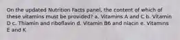 On the updated Nutrition Facts panel, the content of which of these vitamins must be provided? a. Vitamins A and C b. Vitamin D c. Thiamin and riboflavin d. Vitamin B6 and niacin e. Vitamins E and K