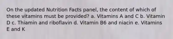 On the updated Nutrition Facts panel, the content of which of these vitamins must be provided? a. Vitamins A and C b. Vitamin D c. Thiamin and riboflavin d. Vitamin B6 and niacin e. Vitamins E and K