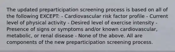 The updated preparticipation screening process is based on all of the following EXCEPT: - Cardiovascular risk factor profile - Current level of physical activity - Desired level of exercise intensity - Presence of signs or symptoms and/or known cardiovascular, metabolic, or renal disease - None of the above. All are components of the new preparticipation screening process.