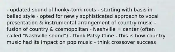 - updated sound of honky-tonk roots - starting with basis in ballad style - opted for newly sophisticated approach to vocal presentation & instrumental arrangement of country music - fusion of country & cosmopolitan - Nashville = center (often called "Nashville sound") - think Patsy Cline - this is how country music had its impact on pop music - think crossover success