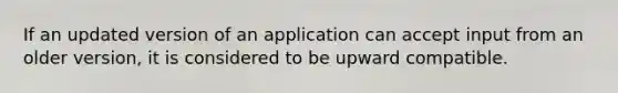 If an updated version of an application can accept input from an older version, it is considered to be upward compatible.