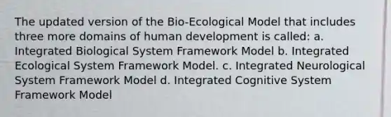 The updated version of the Bio-Ecological Model that includes three more domains of human development is called: a. Integrated Biological System Framework Model b. Integrated Ecological System Framework Model. c. Integrated Neurological System Framework Model d. Integrated Cognitive System Framework Model