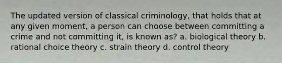 The updated version of classical criminology, that holds that at any given moment, a person can choose between committing a crime and not committing it, is known as? a. biological theory b. rational choice theory c. strain theory d. control theory