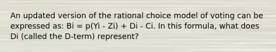 An updated version of the rational choice model of voting can be expressed as: Bi = p(Yi - Zi) + Di - Ci. In this formula, what does Di (called the D-term) represent?