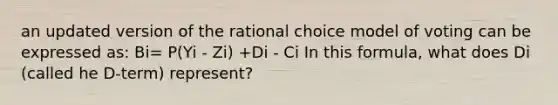 an updated version of the rational choice model of voting can be expressed as: Bi= P(Yi - Zi) +Di - Ci In this formula, what does Di (called he D-term) represent?