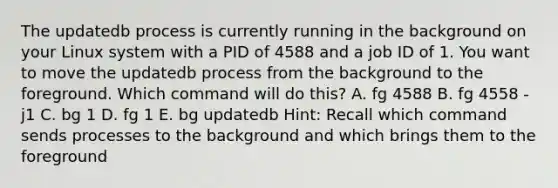 The updatedb process is currently running in the background on your Linux system with a PID of 4588 and a job ID of 1. You want to move the updatedb process from the background to the foreground. Which command will do this? A. fg 4588 B. fg 4558 -j1 C. bg 1 D. fg 1 E. bg updatedb Hint: Recall which command sends processes to the background and which brings them to the foreground