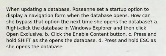 When updating a database, Roseanne set a startup option to display a navigation form when the database opens. How can she bypass that option the next time she opens the database? a. Right-click the database in Windows Explorer and then click Open Exclusive. b. Click the Enable Content button. c. Press and hold SHIFT as she opens the database. d. Press and hold ESC as she opens the database.