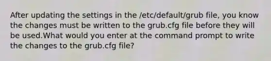 After updating the settings in the /etc/default/grub file, you know the changes must be written to the grub.cfg file before they will be used.What would you enter at the command prompt to write the changes to the grub.cfg file?