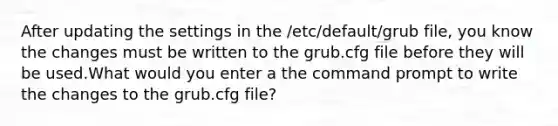 After updating the settings in the /etc/default/grub file, you know the changes must be written to the grub.cfg file before they will be used.What would you enter a the command prompt to write the changes to the grub.cfg file?