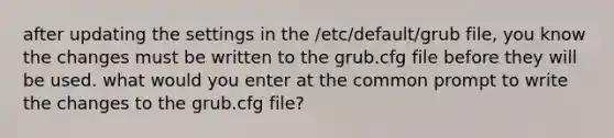 after updating the settings in the /etc/default/grub file, you know the changes must be written to the grub.cfg file before they will be used. what would you enter at the common prompt to write the changes to the grub.cfg file?