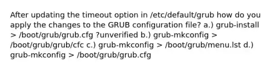 After updating the timeout option in /etc/default/grub how do you apply the changes to the GRUB configuration file? a.) grub-install > /boot/grub/grub.cfg ?unverified b.) grub-mkconfig > /boot/grub/grub/cfc c.) grub-mkconfig > /boot/grub/menu.lst d.) grub-mkconfig > /boot/grub/grub.cfg