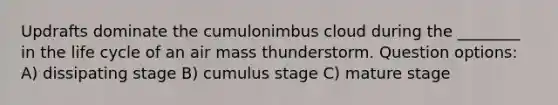 Updrafts dominate the cumulonimbus cloud during the ________ in the life cycle of an air mass thunderstorm. Question options: A) dissipating stage B) cumulus stage C) mature stage