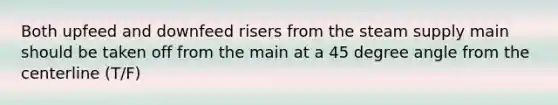 Both upfeed and downfeed risers from the steam supply main should be taken off from the main at a 45 degree angle from the centerline (T/F)