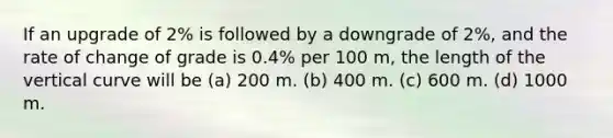 If an upgrade of 2% is followed by a downgrade of 2%, and the rate of change of grade is 0.4% per 100 m, the length of the vertical curve will be (a) 200 m. (b) 400 m. (c) 600 m. (d) 1000 m.