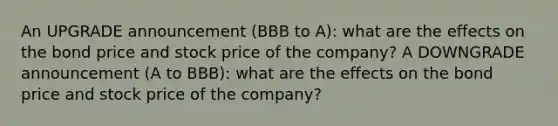 An UPGRADE announcement (BBB to A): what are the effects on the bond price and stock price of the company? A DOWNGRADE announcement (A to BBB): what are the effects on the bond price and stock price of the company?