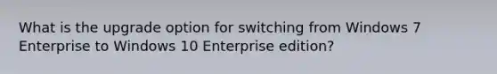 What is the upgrade option for switching from Windows 7 Enterprise to Windows 10 Enterprise edition?