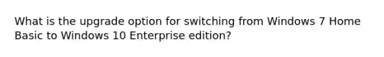 What is the upgrade option for switching from Windows 7 Home Basic to Windows 10 Enterprise edition?