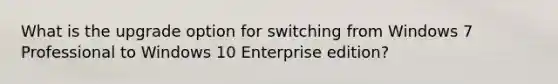 What is the upgrade option for switching from Windows 7 Professional to Windows 10 Enterprise edition?