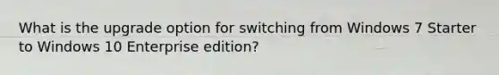 What is the upgrade option for switching from Windows 7 Starter to Windows 10 Enterprise edition?