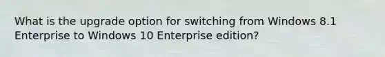 What is the upgrade option for switching from Windows 8.1 Enterprise to Windows 10 Enterprise edition?