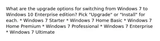 What are the upgrade options for switching from Windows 7 to Windows 10 Enterprise edition? Pick "Upgrade" or "Install" for each. * Windows 7 Starter * Windows 7 Home Basic * Windows 7 Home Premium * Windows 7 Professional * Windows 7 Enterprise * Windows 7 Ultimate