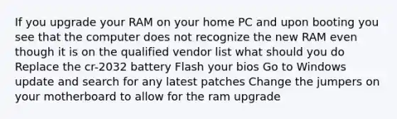 If you upgrade your RAM on your home PC and upon booting you see that the computer does not recognize the new RAM even though it is on the qualified vendor list what should you do Replace the cr-2032 battery Flash your bios Go to Windows update and search for any latest patches Change the jumpers on your motherboard to allow for the ram upgrade