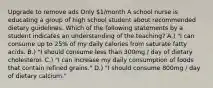 Upgrade to remove ads Only 1/month A school nurse is educating a group of high school student about recommended dietary guidelines. Which of the following statements by a student indicates an understanding of the teaching? A.) "I can consume up to 25% of my daily calories from saturate fatty acids. B.) "I should consume less than 300mg / day of dietary cholesterol. C.) "I can increase my daily consumption of foods that contain refined grains." D.) "I should consume 800mg / day of dietary calcium."