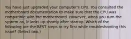 You have just upgraded your computer's CPU. You consulted the motherboard documentation to make sure that the CPU was compatible with the motherboard. However, when you turn the system on, it locks up shortly after startup. Which of the following are the BEST steps to try first while troubleshooting this issue? (Select two.)