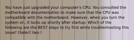 You have just upgraded your computer's CPU. You consulted the motherboard documentation to make sure that the CPU was compatible with the motherboard. However, when you turn the system on, it locks up shortly after startup. Which of the following are the BEST steps to try first while troubleshooting this issue? (Select two.)