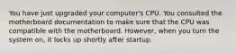 You have just upgraded your computer's CPU. You consulted the motherboard documentation to make sure that the CPU was compatible with the motherboard. However, when you turn the system on, it locks up shortly after startup.