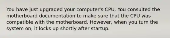 You have just upgraded your computer's CPU. You consulted the motherboard documentation to make sure that the CPU was compatible with the motherboard. However, when you turn the system on, it locks up shortly after startup.