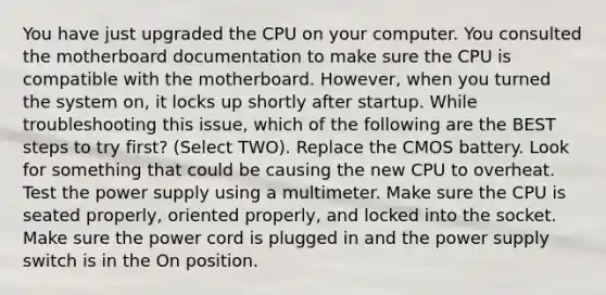 You have just upgraded the CPU on your computer. You consulted the motherboard documentation to make sure the CPU is compatible with the motherboard. However, when you turned the system on, it locks up shortly after startup. While troubleshooting this issue, which of the following are the BEST steps to try first? (Select TWO). Replace the CMOS battery. Look for something that could be causing the new CPU to overheat. Test the power supply using a multimeter. Make sure the CPU is seated properly, oriented properly, and locked into the socket. Make sure the power cord is plugged in and the power supply switch is in the On position.