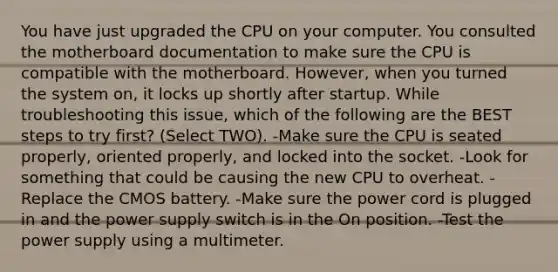 You have just upgraded the CPU on your computer. You consulted the motherboard documentation to make sure the CPU is compatible with the motherboard. However, when you turned the system on, it locks up shortly after startup. While troubleshooting this issue, which of the following are the BEST steps to try first? (Select TWO). -Make sure the CPU is seated properly, oriented properly, and locked into the socket. -Look for something that could be causing the new CPU to overheat. -Replace the CMOS battery. -Make sure the power cord is plugged in and the power supply switch is in the On position. -Test the power supply using a multimeter.