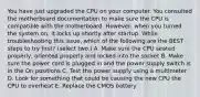 You have just upgraded the CPU on your computer. You consulted the motherboard documentation to make sure the CPU is compatible with the motherboard. However, when you turned the system on, it locks up shortly after startup. While troubleshooting this issue, which of the following are the BEST steps to try first? (select two.) A. Make sure the CPU seated properly, oriented properly and locked into the socket B. Make sure the power cord is plugged in and the power supply switch is in the On positions C. Test the power supply using a multimeter D. Look for something that could be causing the new CPU the CPU to overheat E. Replace the CMOS battery