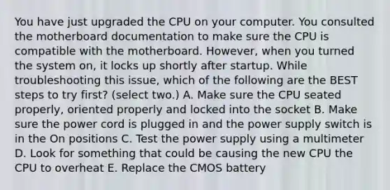 You have just upgraded the CPU on your computer. You consulted the motherboard documentation to make sure the CPU is compatible with the motherboard. However, when you turned the system on, it locks up shortly after startup. While troubleshooting this issue, which of the following are the BEST steps to try first? (select two.) A. Make sure the CPU seated properly, oriented properly and locked into the socket B. Make sure the power cord is plugged in and the power supply switch is in the On positions C. Test the power supply using a multimeter D. Look for something that could be causing the new CPU the CPU to overheat E. Replace the CMOS battery