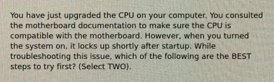 You have just upgraded the CPU on your computer. You consulted the motherboard documentation to make sure the CPU is compatible with the motherboard. However, when you turned the system on, it locks up shortly after startup. While troubleshooting this issue, which of the following are the BEST steps to try first? (Select TWO).