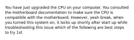 You have just upgraded the CPU on your computer. You consulted the motherboard documentation to make sure the CPU is compatible with the motherboard. However, yeah break, when you turned this system on, it locks up shortly after start up while troubleshooting this issue which of the following are best steps to try 1st