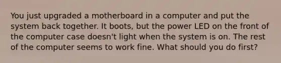 You just upgraded a motherboard in a computer and put the system back together. It boots, but the power LED on the front of the computer case doesn't light when the system is on. The rest of the computer seems to work fine. What should you do first?