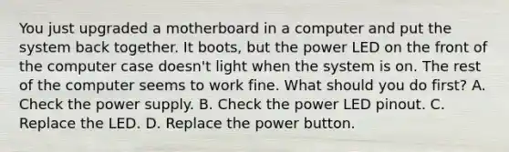 You just upgraded a motherboard in a computer and put the system back together. It boots, but the power LED on the front of the computer case doesn't light when the system is on. The rest of the computer seems to work fine. What should you do first? A. Check the power supply. B. Check the power LED pinout. C. Replace the LED. D. Replace the power button.